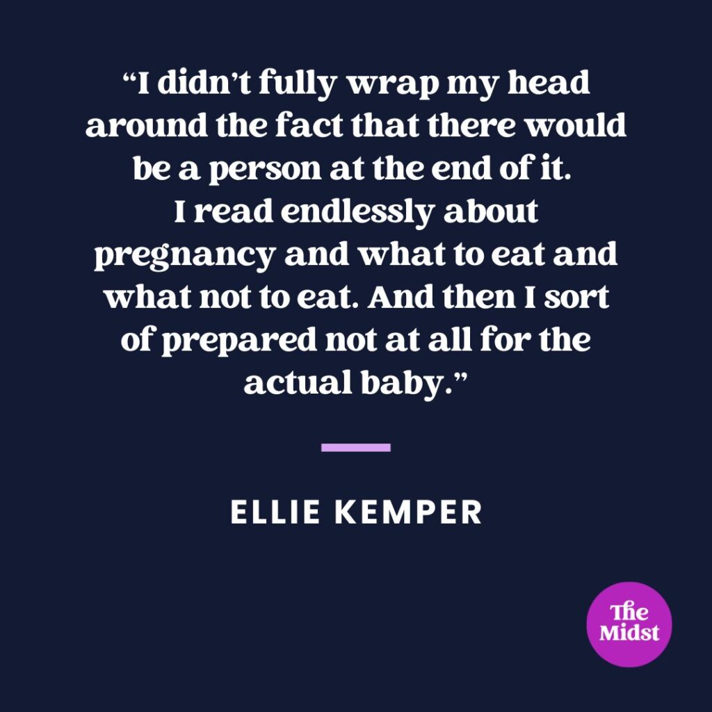 “I didn’t fully wrap my head around the fact that there would be a person at the end of it. I read endlessly about pregnancy and what to eat and what not to eat. And then I sort of prepared not at all for the actual baby.”
— Ellie Kemper