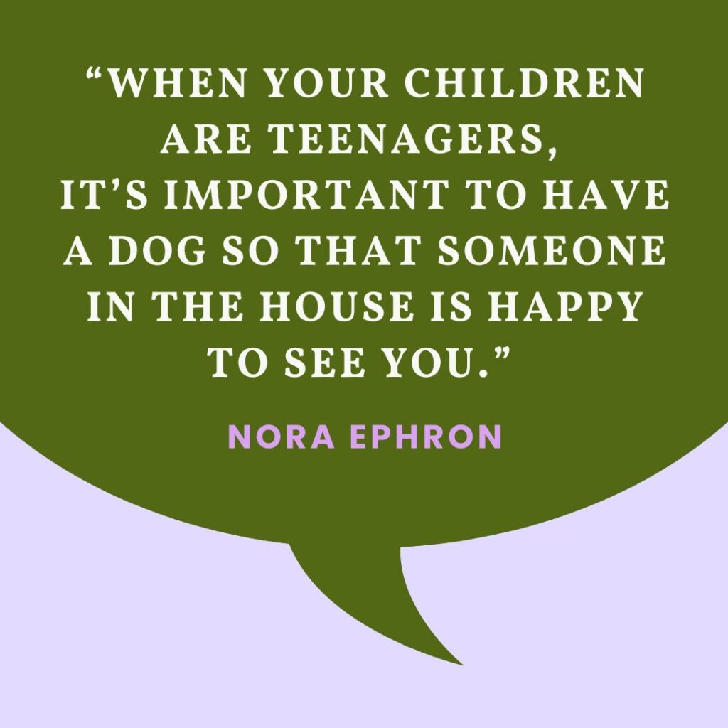 “When your children are teenagers, it’s important to have a dog so that someone in the house is happy to see you.”
— Nora Ephron