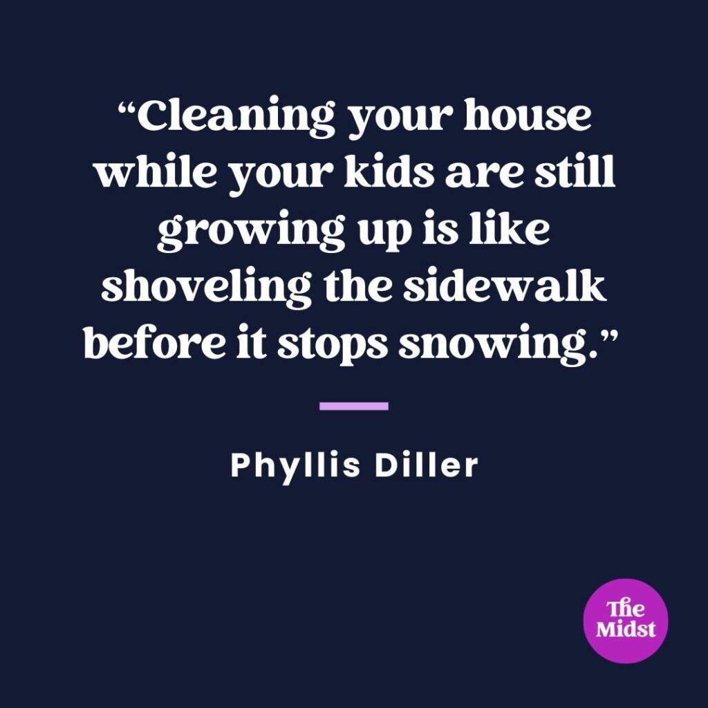 "Cleaning your house while your kids are still growing up is like shoveling the sidewalk before it stops snowing."
— Phyllis Diller