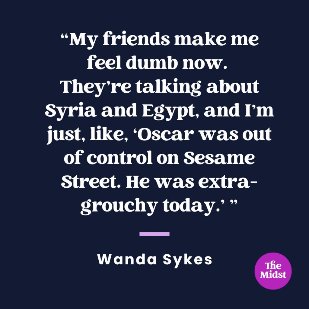“My friends make me feel dumb now. They’re talking about Syria and Egypt, and I’m just, like, ‘Oscar was out of control on “Sesame Street.” He was extra-grouchy today.’” — Wanda Sykes