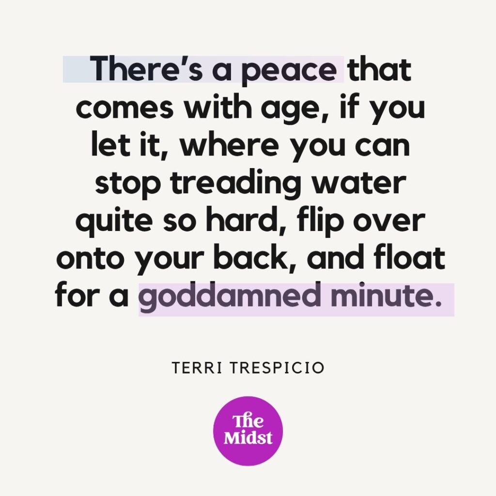 "There’s a peace that comes with age, if you let it, where you can stop treading water quite so hard, flip over onto your back, and float for a goddamned minute." — Terri Trespicio
