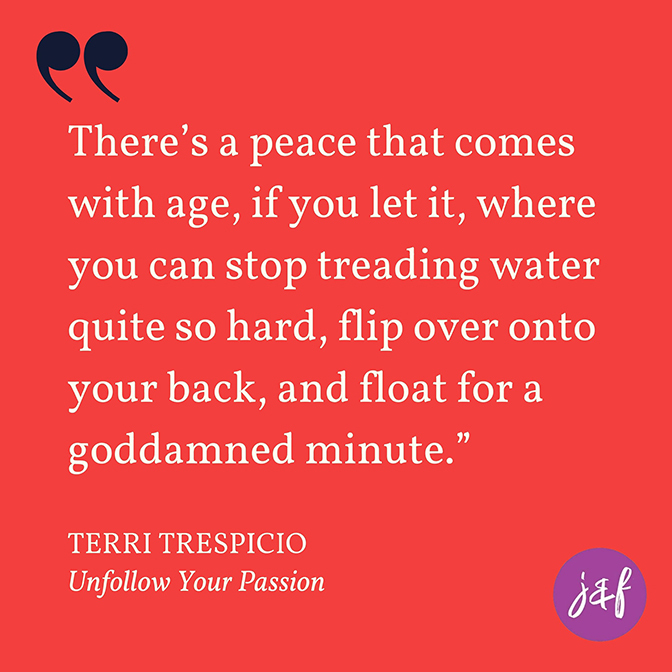 Quote: ""There’s a peace that comes with age, if you let it, where you can stop treading water quite so hard, flip over onto your back, and float for a goddamned minute."  - Terri Trespicio, author of Unfollow Your Passion