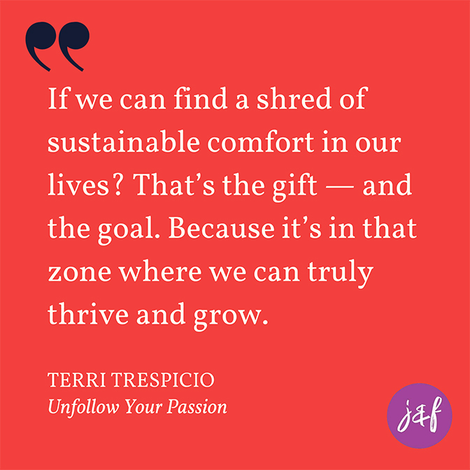 Quote: ""If we can find a shred of sustainable comfort in our lives? That’s the gift — and the goal. Because it’s in that zone where we can truly thrive and grow." - Terri Trespicio, author of Unfollow Your Passion
