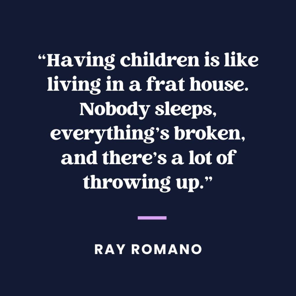 “Having children is like living in a frat house. Nobody sleeps, everything’s broken and there’s a lot of throwing up.” — Ray Romano