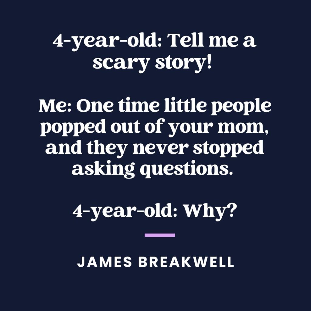 “Four-year-old: Tell me a scary story! Me: One time little people popped out of your mom, and they never stopped asking questions. Four-year-old: Why?” — James Breakwell