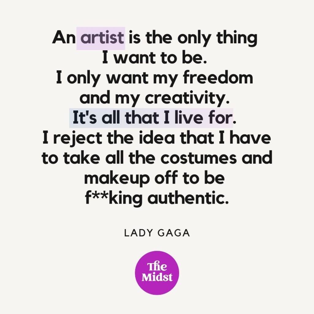 "An artist is the only thing I want to be. I only want my freedom and my creativity. It's all that I live for. I reject the idea that I have to take all the costumes and makeup off to be f**king authentic." — Lady Gaga