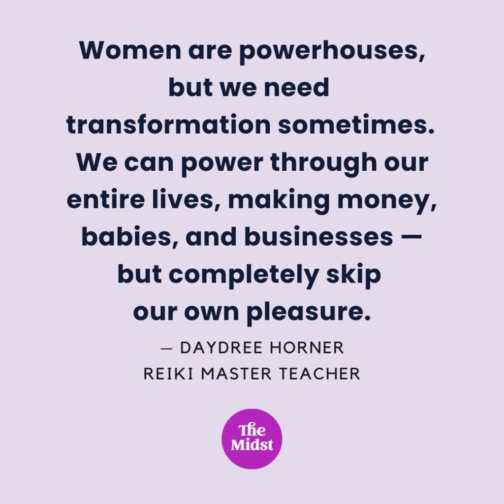 "Women are powerhouses, but we need โtransformation sometimes.
We can power through our entire lives, making money, babies, and businesses โbut completely skip
our own pleasure." โ Daydree Horner