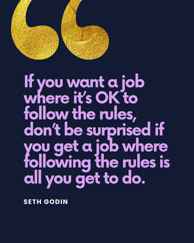 “If you want a job where it’s okay to follow the rules, don’t be surprised if you get a job where following the rules is all you get to do,” says Seth Godin in his book, Linchpin.