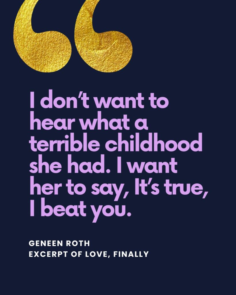 I don’t want to hear what a terrible childhood she had. I want her to say, It’s true, I beat you. — Geneen Roth in Love, Finally