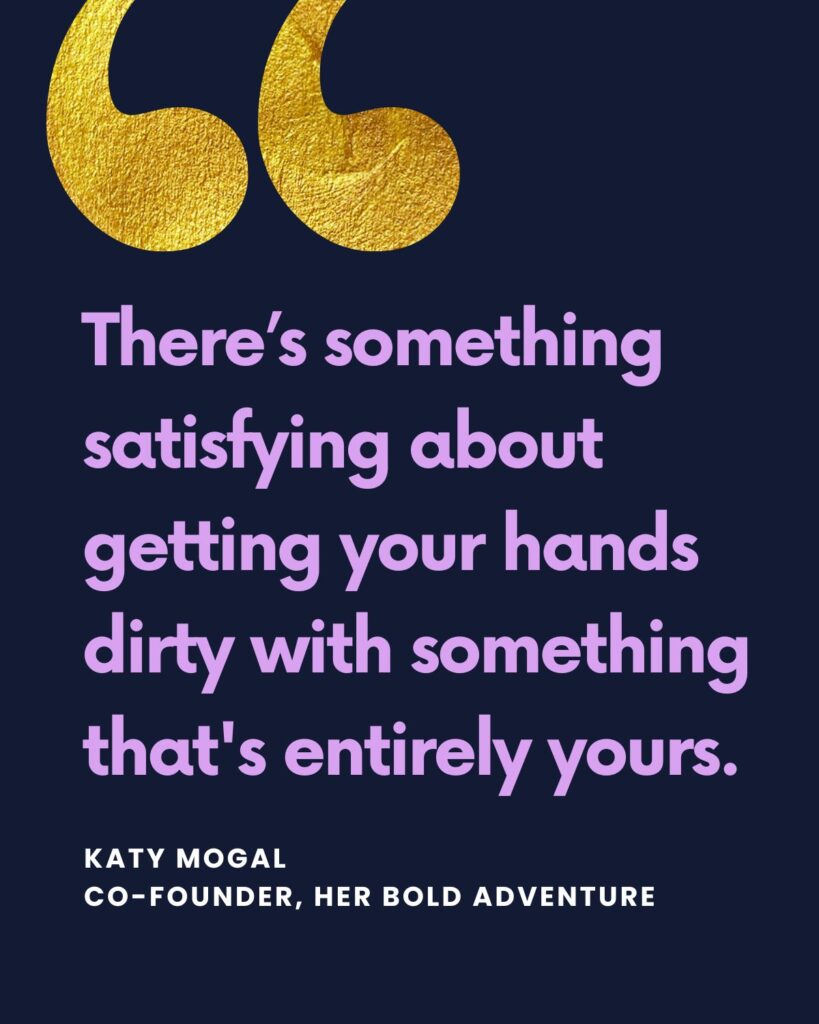 "There’s something satisfying about getting your hands dirty with something that's entirely yours." — Katy Mogal, founder of Her Bold Adventure