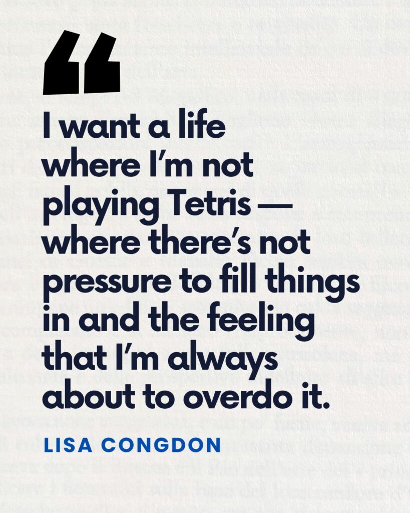 "I want a life where I’m not
playing Tetris — where there’s not pressure to fill things in and the feeling that I’m always about to overdo it." — Lisa Congdon
