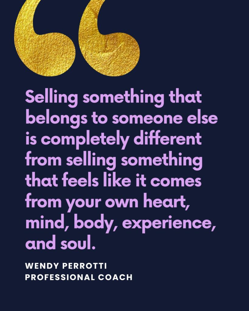 "Selling something that belongs to someone else is completely different from selling something that feels like it comes from your own heart, mind, body, experience, and soul." - Wendy Perrotti, coach